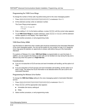 Page 328PA R T N E R® Advanced Communications System Installation, Programming, and Use
Voice Messaging Systems
9-44
Programming For VMS Cover Rings
To change the number of times calls ring before being sent to the voice messaging system:
1. Press 
f00ss#321 at extension 10 or 11. 
2. At the extension prompt, enter an extension number.
The Cover Rings prompt appears:
VMS Cover Rings XX
3
 Rings 
3. Enter a setting (1—9; 3 is the factory setting), or press 
D until the correct value appears:
4. To set VMS Cover...