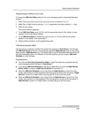 Page 329Using Auxiliary Equipment
Voice Messaging Systems
9-45
Programming For Release 3.0 or Later
To change the VMS Hunt Delay setting for the voice messaging system’s Automated Attendant 
service:
1. Press 
f00ss#506 at extension 10 or 11. 
2. Select Day or Night mode by entering 
1 or 2 respectively (the factory setting is 1 = Day).
3. Enter the line number.
The current setting is displayed.
4. To set VMS Hunt Delay, press 
D until the appropriate value for the number of rings 
appears: 0—6 (2 is the factory...