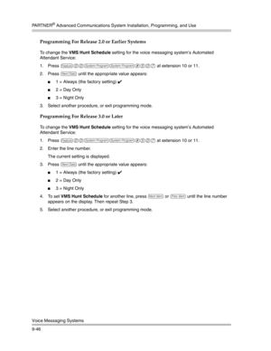 Page 330PA R T N E R® Advanced Communications System Installation, Programming, and Use
Voice Messaging Systems
9-46
Programming For Release 2.0 or Earlier Systems
To change the VMS Hunt Schedule setting for the voice messaging system’s Automated 
Attendant Service:
1. Press 
f00ss#507 at extension 10 or 11. 
2. Press 
D until the appropriate value appears:
1 = Always (the factory setting) ✔ 
2 = Day Only
3 = Night Only
3. Select another procedure, or exit programming mode.
Programming For Release 3.0 or...