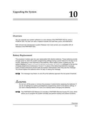 Page 333Overview
10-1
10
Upgrading the System
Overview
You can upgrade your system software to a new release of the PARTNER ACS by using a 
PCMCIA card. You also can add or replace modules and add lines, pools, and extensions.
Both old and new (introduced in system Release 4.0) 5-slot carriers are compatible with all 
releases of the PARTNER ACS.
Battery Replacement
The processor module uses two user-replaceable AAA alkaline batteries. These batteries provide 
enough power to retain the system programming...