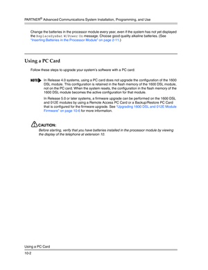 Page 334PA R T N E R® Advanced Communications System Installation, Programming, and Use
Using a PC Card
10-2Change the batteries in the processor module every year, even if the system has not yet displayed 
the 
ReplaceSysBat W/Power On message. Choose good quality alkaline batteries. (See 
“Inserting Batteries in the Processor Module” on page 2-11.)
Using a PC Card
Follow these steps to upgrade your system’s software with a PC card:
CAUTION:
Before starting, verify that you have batteries installed in the...