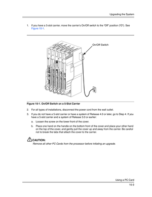 Page 335Upgrading the System
Using a PC Card
10-3 1. If you have a 5-slot carrier, move the carrier’s On/Off switch to the “Off” position (“O”). See 
Figure 10-1.
Figure 10-1. On/Off Switch on a 5-Slot Carrier
2. For all types of installations, disconnect the power cord from the wall outlet.
3. If you do not have a 5-slot carrier or have a system of Release 4.0 or later, go to Step 4. If you 
have a 5-slot carrier and a system of Release 3.0 or earlier:
a. Loosen the screw on the lower front of the cover. 
b....