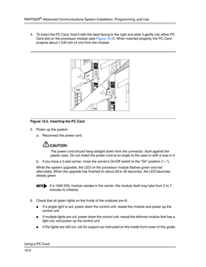 Page 336PA R T N E R® Advanced Communications System Installation, Programming, and Use
Using a PC Card
10-44. To insert the PC Card, hold it with the label facing to the right and slide it gently into either PC 
Card slot on the processor module (see Figure 10-2). When inser ted properly, the PC Card 
projects about 1-5/8 inch (4 cm) from the module.
Figure 10-2. Inserting the PC Card
5. Power up the system:
a. Reconnect the power cord.
CAUTION:
The power cord should hang straight down from the connector, flush...