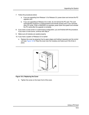 Page 337Upgrading the System
Using a PC Card
10-5 7. Follow the procedures below:
a. If you are upgrading from Release 1.0 to Release 2.0, power down and remove the PC 
upgrade card.
b. If you are upgrading to Release 3.0 or later, do not remove the PC card. The card 
automatically conver ts to a backup/restore and remote access card. If you removed 
other PC cards, PVM or ASA/DXD, for example, power down the system and reinstall 
the PC cards after the upgrade is complete.
8. If you have a 2-slot carrier or a...