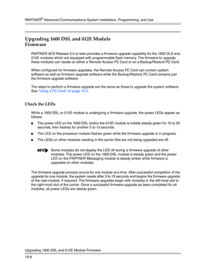 Page 338PA R T N E R® Advanced Communications System Installation, Programming, and Use
Upgrading 1600 DSL and 012E Module Firmware
10-6
Upgrading 1600 DSL and 012E Module 
Firmware
PARTNER ACS Release 5.0 or later provides a firmware upgrade capability for the 1600 DLS and 
012E modules which are equipped with programmable flash memory. The firmware to upgrade 
these modules can reside on either a Remote Access PC Card or on a Backup/Restore PC Card. 
When configured for firmware upgrades, the Remote Access PC...