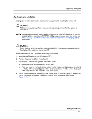 Page 339Upgrading the System
Adding New Modules
10-7
Adding New Modules
Adding new modules to an existing 5-slot carrier is very similar to installing the control unit.
CAUTION:
Adding new modules may change line and extension assignments when the system is 
powered up.
CAUTION:
Before star ting, verify that you have batteries installed in the processor module by viewing 
the display of the telephone at extension 10. 
Follow these steps to add a module to an existing 5-slot carrier:
1. Move the On/Off switch to...