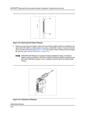 Page 340PA R T N E R® Advanced Communications System Installation, Programming, and Use
Adding New Modules
10-8
Figure 10-4. Removing the Plastic Protector
5. Before you insert the new module, make sure that all 400 (or 200) modules are installed to the 
right of all 012E, 308EC, or 206 modules. If you have a 1600 DSL module, it must be in the first 
slot on the left of the carrier (see Figure 10-5). If you need to move a module to accommodate 
the new one, see “Replacing Modules” on page 10-9. 
Figure 10-5....