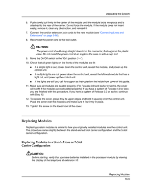 Page 341Upgrading the System
Replacing Modules
10-9 6. Push slowly but firmly in the center of the module until the module locks into place and is 
attached to the rear of the carrier. Do not force the module. If the module does not insert 
easily, remove it, clear any obstruction, and reinsert it.
7. Connect line and/or extension jack cords to the new module (see “Connecting Lines and 
Extensions” on page 2-16).
8. Reconnect the power cord to the wall outlet.
CAUTION:
The power cord should hang straight down...