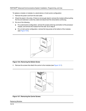 Page 342PA R T N E R® Advanced Communications System Installation, Programming, and Use
Replacing Modules
10-10To replace a module or modules in a stand-alone or 2-slot carrier configuration:
1. Remove the power cord from the wall outlet.
2. Check the slack in the wires. If there is not enough slack to remove the module without pulling 
the line and extension cords free, label and disconnect the wires before continuing. 
3. Do one of the following:
For a stand-alone configuration, remove the screws at the top...