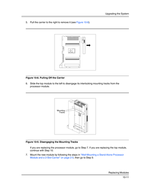 Page 343Upgrading the System
Replacing Modules
10-11 5. Pull the carrier to the right to remove it (see Figure 10-8).
Figure 10-8. Pulling Off the Carrier
6. Slide the top module to the left to disengage its interlocking mounting tracks from the 
processor module.
Figure 10-9. Disengaging the Mounting Tracks
If you are replacing the processor module, go to Step 7. If you are replacing the top module, 
continue with Step 10.
7. Mount the new module by following the steps in “Wall-Mounting a Stand-Alone Processor...