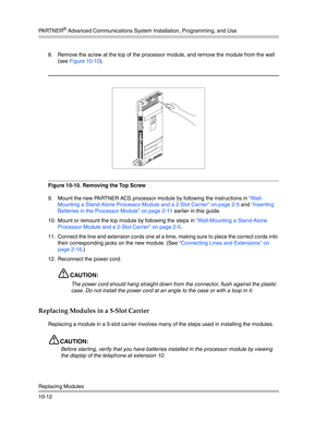 Page 344PA R T N E R® Advanced Communications System Installation, Programming, and Use
Replacing Modules
10-128. Remove the screw at the top of the processor module, and remove the module from the wall 
(see Figure 10-10).
Figure 10-10. Removing the Top Screw
9. Mount the new PARTNER ACS processor module by following the instructions in “Wall-
Mounting a Stand-Alone Processor Module and a 2-Slot Carrier” on page 2-5 and “Inserting 
Batteries in the Processor Module” on page 2-11 earlier in this guide.
10. Mount...