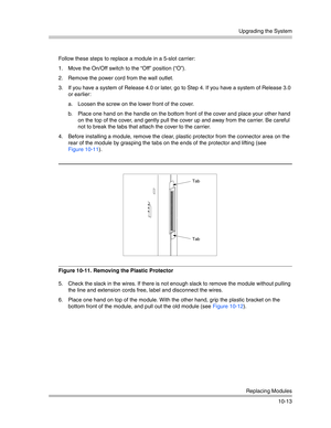 Page 345Upgrading the System
Replacing Modules
10-13 Follow these steps to replace a module in a 5-slot carrier:
1. Move the On/Off switch to the “Off” position (“O”).
2. Remove the power cord from the wall outlet.
3. If you have a system of Release 4.0 or later, go to Step 4. If you have a system of Release 3.0 
or earlier:
a. Loosen the screw on the lower front of the cover. 
b. Place one hand on the handle on the bottom front of the cover and place your other hand 
on the top of the cover, and gently pull the...