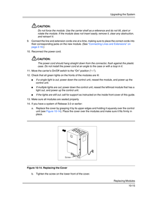 Page 347Upgrading the System
Replacing Modules
10-15
CAUTION:
Do not force the module. Use the carrier shelf as a reference and do not tilt, slant or 
rotate the module. If the module does not insert easily, remove it, clear any obstruction, 
and reinsert it.
9. Connect the line and extension cords one at a time, making sure to place the correct cords into 
their corresponding jacks on the new module. (See “Connecting Lines and Extensions” on 
page 2-16.)
10. Reconnect the power cord.
CAUTION:
The power cord...