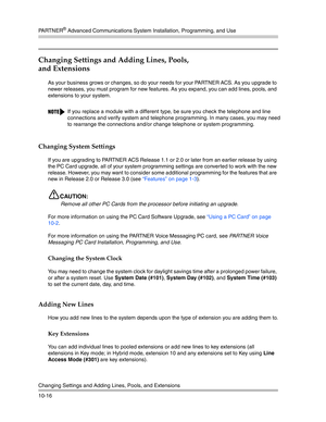 Page 348PA R T N E R® Advanced Communications System Installation, Programming, and Use
Changing Settings and Adding Lines, Pools, and Extensions
10-16
Changing Settings and Adding Lines, Pools, 
and Extensions
As your business grows or changes, so do your needs for your PARTNER ACS. As you upgrade to 
newer releases, you must program for new features. As you expand, you can add lines, pools, and 
extensions to your system.
Changing System Settings
If you are upgrading to PARTNER ACS Release 1.1 or 2.0 or later...