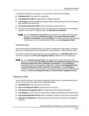 Page 349Upgrading the System
Changing Settings and Adding Lines, Pools, and Extensions
10-17 If you add an outside line to your system, you may need to adjust some line settings:
Dial Mode (#201) if the new line is a rotary line
Line Assignment (#301) to assign the line to specific extensions
Line Ringing (Centralized Telephone Programming) to specify when the line starts ringing at 
each extension that has the line
Line Access Restriction (#302) to limit an extension’s access to the line
The system...