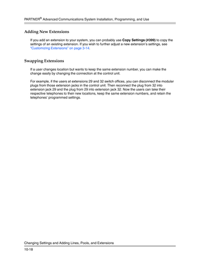 Page 350PA R T N E R® Advanced Communications System Installation, Programming, and Use
Changing Settings and Adding Lines, Pools, and Extensions
10-18
Adding New Extensions 
If you add an extension to your system, you can probably use Copy Settings (#399) to copy the 
settings of an existing extension. If you wish to further adjust a new extension’s settings, see 
“Customizing Extensions” on page 3-14.
Swapping Extensions 
If a user changes location but wants to keep the same extension number, you can make the...