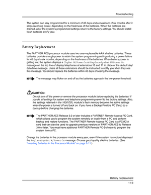 Page 357Troubleshooting
Battery Replacement
11-3 The system can stay programmed for a minimum of 45 days and a maximum of six months after it 
stops receiving power, depending on the freshness of the batteries. When the batteries are 
drained, all of the system’s programmed settings return to the factory settings. You should install 
fresh batteries every year.
Battery Replacement
The PARTNER ACS processor module uses two user-replaceable AAA alkaline batteries. These 
batteries provide enough power to retain...