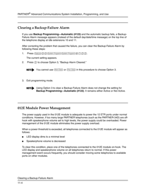 Page 358PA R T N E R® Advanced Communications System Installation, Programming, and Use
Clearing a Backup-Failure Alarm
11-4
Clearing a Backup-Failure Alarm
If you use Backup Programming–Automatic (#123) and the automatic backup fails, a Backup-
Failure Alarm message appears (instead of the default day/date/time message) on the top line of 
the telephone display at idle extensions 10 and 11. 
After correcting the problem that caused the failure, you can clear the Backup-Failure Alarm by 
following these steps:...