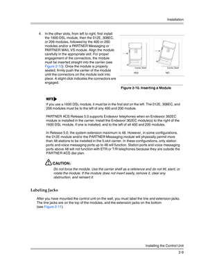 Page 37Installation
Installing the Control Unit
2-9
Labeling Jacks
After you have mounted the control unit on the wall, you must label the line and extension jacks. 
The line jacks are on the top of the modules, and the extension jacks on the bottom 
(see Figure 2-11). 4. In the other slots, from left to right, first install 
the 1600 DSL module, then the 012E, 308EC, 
or 206 modules, followed by the 400 or 200 
modules and/or a PARTNER Messaging or 
PARTNER MAIL VS module. Align the module 
carefully in the...