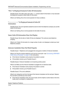 Page 362PA R T N E R® Advanced Communications System Installation, Programming, and Use
System Telephone Problems
11-8
“Priv.” Is Displayed Instead of Caller ID Information
Possible Cause: The caller used a star code, *67, to block Caller ID information or has instructed 
the telephone company to block Caller ID information.
What to do: Nothing; this is the normal operation for these conditions.
“- - - - - - - - - - - -” Is Displayed Instead of Caller ID 
Information
Possible Cause: The call originated outside...