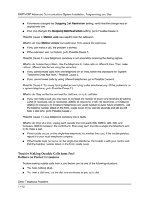 Page 366PA R T N E R® Advanced Communications System Installation, Programming, and Use
Other Telephone Problems
11-12
If someone changed the Outgoing Call Restriction setting, verify that the change was an 
appropriate one.
If no one changed the Outgoing Call Restriction setting, go to Possible Cause 4.
Possible Cause 4: Station Lock was used to lock the extension.
What to do: Use Station Unlock from extension 10 to unlock the extension.
If you can make a call, the problem is solved.
If the extension was...