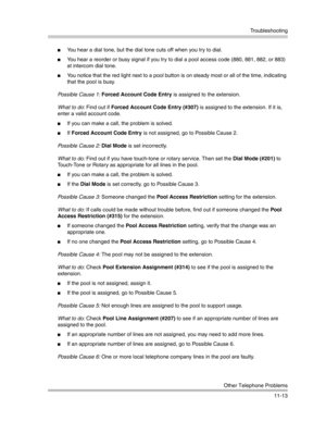 Page 367Troubleshooting
Other Telephone Problems
11-13
You hear a dial tone, but the dial tone cuts off when you try to dial.
You hear a reorder or busy signal if you try to dial a pool access code (880, 881, 882, or 883) 
at intercom dial tone.
You notice that the red light next to a pool button is on steady most or all of the time, indicating 
that the pool is busy. 
Possible Cause 1: Forced Account Code Entry is assigned to the extension.
What to do: Find out if Forced Account Code Entry (#307) is assigned...