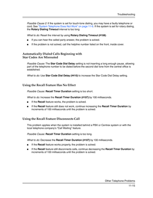 Page 369Troubleshooting
Other Telephone Problems
11-15 Possible Cause 2: If the system is set for touch-tone dialing, you may have a faulty telephone or 
cord. See “System Telephone Does Not Work” on page 11-6. If the system is set for rotary dialing, 
the Rotary Dialing Timeout interval is too long. 
What to do: Reset the interval by using Rotary Dialing Timeout (#108). 
If you can hear the called party answer, the problem is solved.
If the problem is not solved, call the helpline number listed on the front,...