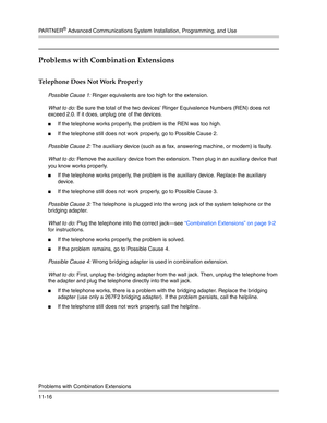 Page 370PA R T N E R® Advanced Communications System Installation, Programming, and Use
Problems with Combination Extensions
11-16
Problems with Combination Extensions
Telephone Does Not Work Properly 
Possible Cause 1: Ringer equivalents are too high for the extension.
What to do: Be sure the total of the two devices’ Ringer Equivalence Numbers (REN) does not 
exceed 2.0. If it does, unplug one of the devices.
If the telephone works properly, the problem is the REN was too high.
If the telephone still does...