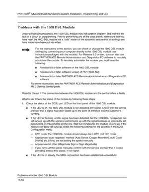 Page 372PA R T N E R® Advanced Communications System Installation, Programming, and Use
Problems with the 1600 DSL Module
11-18
Problems with the 1600 DSL Module
Under certain circumstances, the 1600 DSL module may not function properly. This may be the 
fault of a circuit or programming. Prior to performing any of the steps below, make sure that you 
have reset the 1600 DSL module via a “cold” restart of the system to ensure that all settings you 
have made have been put into effect. 
Possible Cause 1: The...