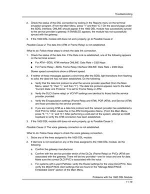 Page 373Troubleshooting
Problems with the 1600 DSL Module
11-19 2. Check the status of the DSL connection by looking in the Reports menu on the terminal 
emulation program. (From the Main Menu, press “1” and then “C.”) On the second page under 
the SDSL interface, ONLINE should appear if the 1600 DSL module has successfully synced 
to the service provider’s gateway. If ENABLED appears, the module has not successfully 
synced with the gateway.
3. If the 1600 DSL module still does not work properly, go to Possible...