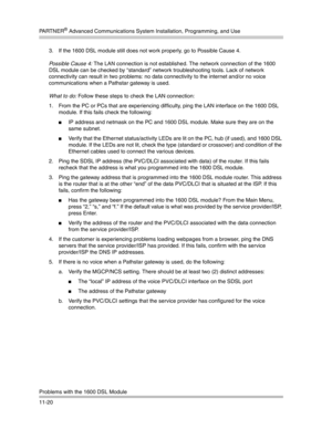 Page 374PA R T N E R® Advanced Communications System Installation, Programming, and Use
Problems with the 1600 DSL Module
11-203. If the 1600 DSL module still does not work properly, go to Possible Cause 4.
Possible Cause 4: The LAN connection is not established. The network connection of the 1600 
DSL module can be checked by “standard” network troubleshooting tools. Lack of network 
connectivity can result in two problems: no data connectivity to the internet and/or no voice 
communications when a Pathstar...