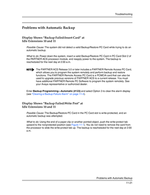 Page 375Troubleshooting
Problems with Automatic Backup
11-21
Problems with Automatic Backup 
Display Shows “Backup Failed:Insert Card” at 
Idle Extensions 10 and 11 
Possible Cause: The system did not detect a valid Backup/Restore PC Card while trying to do an 
automatic backup.
What to do: Power down the system, insert a valid Backup/Restore PC Card in PC Card Slot 2 of 
the PARTNER ACS processor module, and reapply power to the system. The backup is 
rescheduled for the next day at 2:00 a.m. 
Enter Backup...