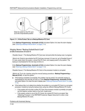 Page 376PA R T N E R® Advanced Communications System Installation, Programming, and Use
Problems with Automatic Backup
11-22
Figure 11-1. Write-Protect Tab on a Backup/Restore PC Card
Enter Backup Programming–Automatic (#123) and select Option 3 to clear the alarm display 
(see “Clearing a Backup-Failure Alarm” on page 11-4). 
Display Shows “Backup Failed:Check Card” 
at Idle Extensions 10 and 11
Possible Cause 1: The Backup/Restore PC Card was removed while the backup was in progress.
What to do: Check to see...