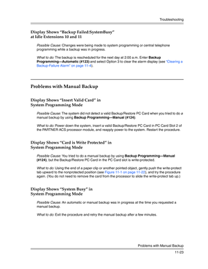 Page 377Troubleshooting
Problems with Manual Backup
11-23
Display Shows “Backup Failed:SystemBusy” 
at Idle Extensions 10 and 11
Possible Cause: Changes were being made to system programming or central telephone 
programming while a backup was in progress.
What to do: The backup is rescheduled for the next day at 2:00 a.m. Enter Backup 
Programming–Automatic (#123) and select Option 3 to clear the alarm display (see “Clearing a 
Backup-Failure Alarm” on page 11-4).
Problems with Manual Backup
Display Shows...