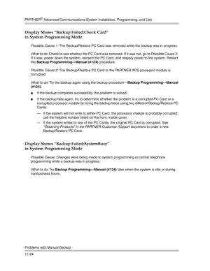 Page 378PA R T N E R® Advanced Communications System Installation, Programming, and Use
Problems with Manual Backup
11-24
Display Shows “Backup Failed:Check Card” 
in System Programming Mode
Possible Cause 1: The Backup/Restore PC Card was removed while the backup was in progress.
What to do: Check to see whether the PC Card was removed. If it was not, go to Possible Cause 2. 
If it was, power down the system, reinsert the PC Card, and reapply power to the system. Restart 
the Backup Programming–Manual (#124)...