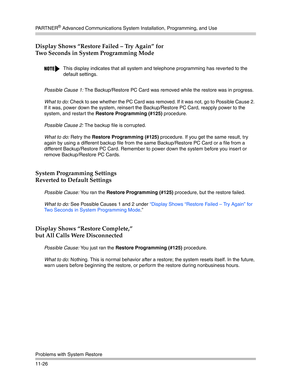 Page 380PA R T N E R® Advanced Communications System Installation, Programming, and Use
Problems with System Restore
11-26
Display Shows “Restore Failed — Try Again” for 
Two Seconds in System Programming Mode
Possible Cause 1: The Backup/Restore PC Card was removed while the restore was in progress.
What to do: Check to see whether the PC Card was removed. If it was not, go to Possible Cause 2. 
If it was, power down the system, reinsert the Backup/Restore PC Card, reapply power to the 
system, and restart the...