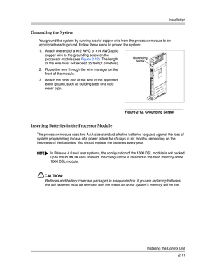 Page 39Installation
Installing the Control Unit
2-11
Grounding the System
Inserting Batteries in the Processor Module
The processor module uses two AAA-size standard alkaline batteries to guard against the loss of 
system programming in case of a power failure for 45 days to six months, depending on the 
freshness of the batteries. You should replace the batteries every year.
CAUTION:
Batteries and battery cover are packaged in a separate box. If you are replacing batteries, 
the old batteries must be removed...