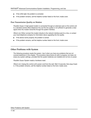 Page 384PA R T N E R® Advanced Communications System Installation, Programming, and Use
Other Problems with System
11-30
If the LEDs light, the problem is corrected.
If the problem remains, call the helpline number listed on the front, inside cover.
Poor Transmission Quality on Modem
Possible Cause: A high-speed modem is connected through an extension jack on the control unit 
to a standard central office telephone line; but the line quality is not sufficient to generate a clear 
signal when the modem...