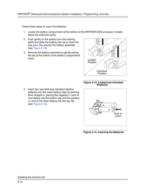 Page 40PA R T N E R® Advanced Communications System Installation, Programming, and Use
Installing the Control Unit
2-12Follow these steps to insert the batteries:
1. Locate the battery compartment at the bottom of the PARTNER ACS processor module, 
below the extension jacks.
2. Push gently on the battery icon (the locking 
latch) and slide the battery icon up to cover the 
plus icon; this unlocks the battery assembly 
(see Figure 2-13).
3. Remove the battery assembly by gently pulling 
the tab at the bottom of...