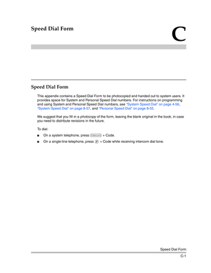 Page 397Speed Dial Form
C-1
C
Speed Dial Form
Speed Dial Form
This appendix contains a Speed Dial Form to be photocopied and handed out to system users. It 
provides space for System and Personal Speed Dial numbers. For instructions on programming 
and using System and Personal Speed Dial numbers, see “System Speed Dial” on page 4-56, 
“System Speed Dial” on page 8-57, and “Personal Speed Dial” on page 8-55.
We suggest that you fill in a photocopy of the form, leaving the blank original in the book, in case 
you...