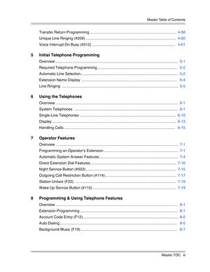 Page 5 Master Table of Contents
Master TOC iii
Transfer Return Programming ..................................................................................  4-58
Unique Line Ringing (#209) ......................................................................................  4-60
Voice Interrupt On Busy (#312) ...............................................................................   4-61
5 Initial Telephone Programming
Overview...