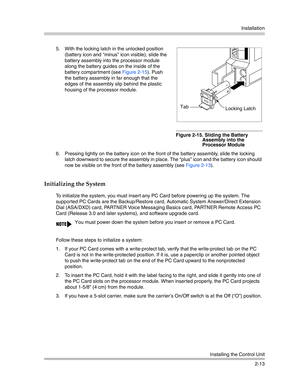 Page 41Installation
Installing the Control Unit
2-13
Initializing the System
5. With the locking latch in the unlocked position 
(battery icon and “minus” icon visible), slide the 
battery assembly into the processor module 
along the battery guides on the inside of the 
battery compartment (see Figure 2-15). Push 
the battery assembly in far enough that the 
edges of the assembly slip behind the plastic 
housing of the processor module.
Figure 2-15. Sliding the Battery 
Assembly into the 
Processor Module
6....