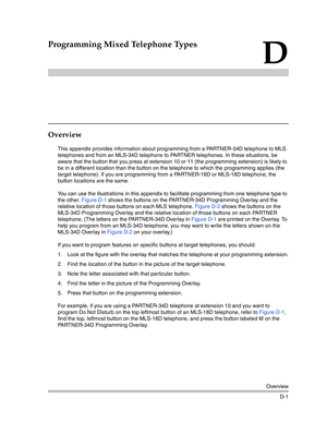 Page 401Overview
D-1
D
Programming Mixed Telephone Types
Overview
This appendix provides information about programming from a PARTNER-34D telephone to MLS 
telephones and from an MLS-34D telephone to PARTNER telephones. In these situations, be 
aware that the button that you press at extension 10 or 11 (the programming extension) is likely to 
be in a different location than the button on the telephone to which the programming applies (the 
target telephone). If you are programming from a PARTNER-18D or MLS-18D...