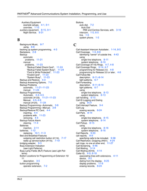 Page 420PA R T N E R® Advanced Communications System Installation, Programming, and Use
IN-2
Auxiliary Equipment
example setups
, 4-1, 9-1
overview, 1-15
auxiliary equipment, 8-15, 9-1
Night Service, 9-31
B
Background Music, 8-7
using, 8-8
backing up system programming, 4-3
Backplane, 2-8
Backup
automatic
problems
, 11-21
manual
problems
, 11-23
Backup Failed Check Card, 11-24
Backup Failed System Busy, 11-24
Card is Write Protected, 11-23
Invalid Card, 11-23
System Busy, 11-23
Backup and Restore, 4-3
Backup...