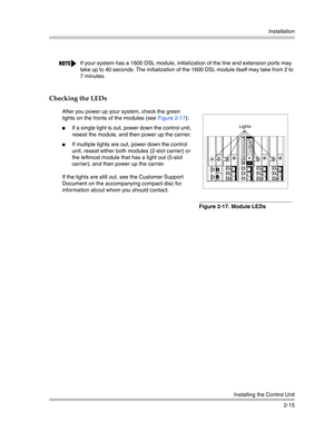 Page 43Installation
Installing the Control Unit
2-15
Checking the LEDs
If your system has a 1600 DSL module, initialization of the line and extension ports may 
take up to 40 seconds. The initialization of the 1600 DSL module itself may take from 2 to 
7 minutes.
After you power up your system, check the green 
lights on the fronts of the modules (see Figure 2-17):
If a single light is out, power down the control unit, 
reseat the module, and then power up the carrier.
If multiple lights are out, power down...