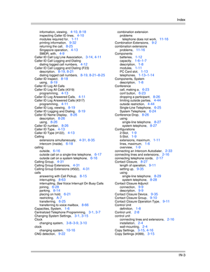 Page 421Index
IN-3
information, viewing, 4-10, 8-18
inspecting Caller ID lines, 4-10
modules required for, 1-11
printing information, 9-32
returning the call, 8-25
Singapore operation, 4-13
SMDR, with, 4-9
Caller ID Call Log Line Association, 3-14, 4-11
Caller ID Call Logging and Dialing
dialing logged call numbers
, 4-12
Caller ID Call Logging and Dialing (F23)
description
, 8-19, 8-21
dialing logged call numbers, 8-19, 8-21—8-25
Caller ID Inspect, 8-18
using, 8-19
Caller ID Log All Calls
Caller ID Log All...