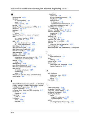 Page 424PA R T N E R® Advanced Communications System Installation, Programming, and Use
IN-6
H
handling calls, 6-15
Handset
for hard-of-hearing
, 9-2
using, 6-7
volume controls, 6-9
handset, 6-8
Hands-Free Answer on Intercom (HFAI), 6-8
Hardware, 1-8, 1-15
headsets, 9-1
help
finding
, 11-2
HFAI (see Hands-Free Answer on Intercom)
Hold
on a system telephone
, 6-22
placing calls on, 6-21
hold, A-5
changing disconnect time, 4-37
on a single-line telephone, 6-23
Hold Button, 8-40
Hold Disconnect Time, 4-37
Hold...