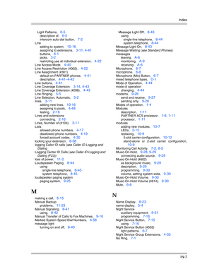 Page 425Index
IN-7
Light Patterns, 6-5
description of, 6-5
intercom auto dial button, 7-2
Line
adding to system
, 10-16
assigning to extensions, 3-11, 4-41
buttons, 6-1
jacks, 3-2
restricting use at individual extension, 4-22
Line Access Mode, 4-40
Line Access Restriction (#302), 4-22
Line Assignment (#301)
default on PARTNER phones
, 4-41
description, 4-41—4-42
Line buttons, 4-41
Line Coverage Extension, 3-14, 4-43
Line Coverage Extension (#208), 4-43
Line Ringing, 5-5
Line Selection, Automatic, 5-2
lines,...
