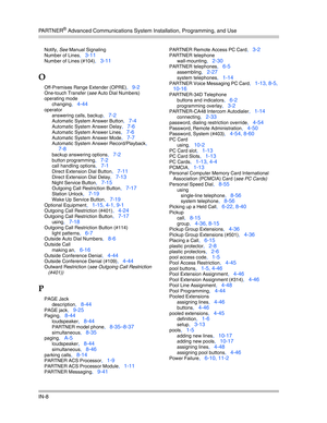 Page 426PA R T N E R® Advanced Communications System Installation, Programming, and Use
IN-8
Notify, See Manual Signaling
Number of Lines
, 3-11
Number of Lines (#104), 3-11
O
Off-Premises Range Extender (OPRE), 9-2
One-touch Transfer (see Auto Dial Numbers)
operating mode
changing
, 4-44
operator
answering calls, backup
, 7-2
Automatic System Answer Button, 7-4
Automatic System Answer Delay, 7-6
Automatic System Answer Lines, 7-6
Automatic System Answer Mode, 7-7
Automatic System Answer Record/Playback, 
7-8...