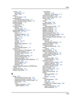 Page 427Index
IN-9
Privacy, 8-47
light patterns, 6-7
using, 8-48
privacy
Do Not Disturb
, 8-32
privacy features
Automatic Extension Privacy
, 4-2
Privacy, Automatic Extension (#304), 4-2
Problems, Solving, 11-2
Processor Module
description
, 1-11
processor module
batteries
, 2-11
mounting tracks, 2-6
Programmable Buttons, 6-3, 7-1
Programming, 3-11, D-1
buttons, 7-1
centralized telephone, 3-7
extensions, 3-1, 3-7, 3-14
lines, 10-16
methods, 3-6
mode, 3-6
overlays, 3-2, 3-7
overview, 3-1
PBX/Centrex, support for,...